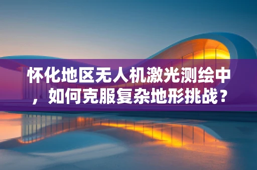 怀化地区无人机激光测绘中，如何克服复杂地形挑战？