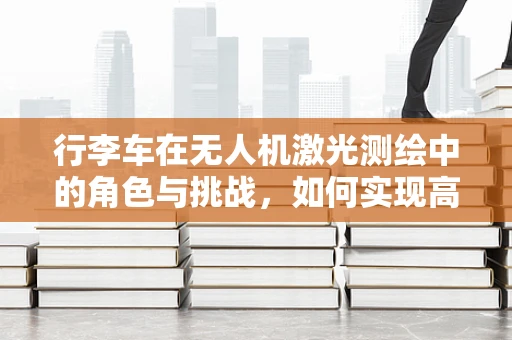行李车在无人机激光测绘中的角色与挑战，如何实现高效运输与精准测绘的完美结合？