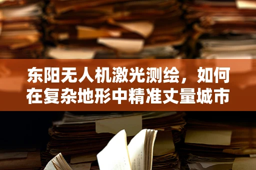东阳无人机激光测绘，如何在复杂地形中精准丈量城市？