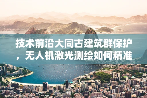 技术前沿大同古建筑群保护，无人机激光测绘如何精准透视千年古城？