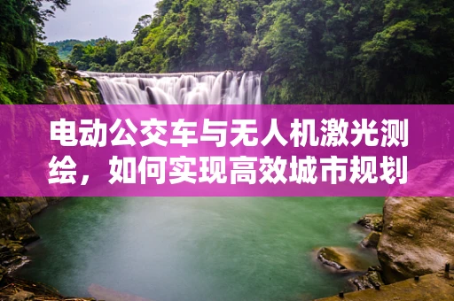 电动公交车与无人机激光测绘，如何实现高效城市规划？