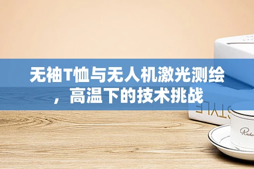 无袖T恤与无人机激光测绘，高温下的技术挑战