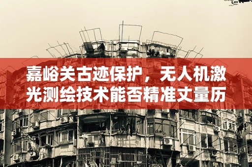 嘉峪关古迹保护，无人机激光测绘技术能否精准丈量历史深度？