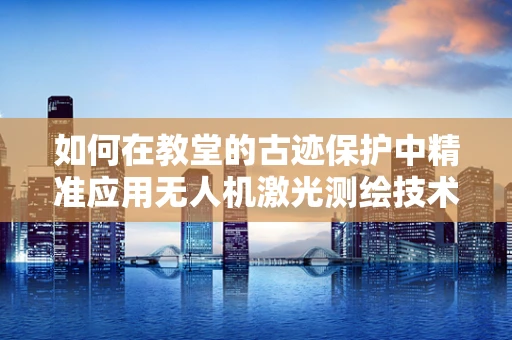 如何在教堂的古迹保护中精准应用无人机激光测绘技术？