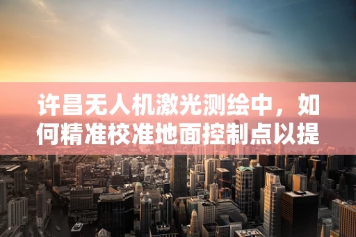 许昌无人机激光测绘中，如何精准校准地面控制点以提高测绘精度？