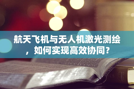 航天飞机与无人机激光测绘，如何实现高效协同？