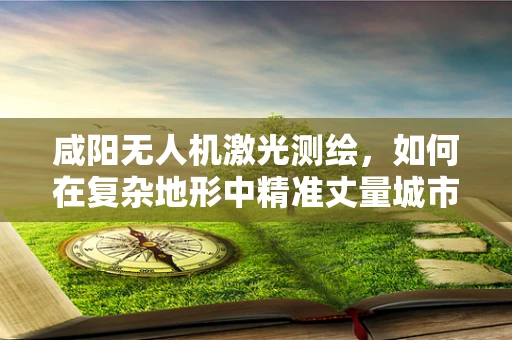 咸阳无人机激光测绘，如何在复杂地形中精准丈量城市？