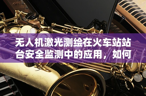 无人机激光测绘在火车站站台安全监测中的应用，如何确保精准与高效？