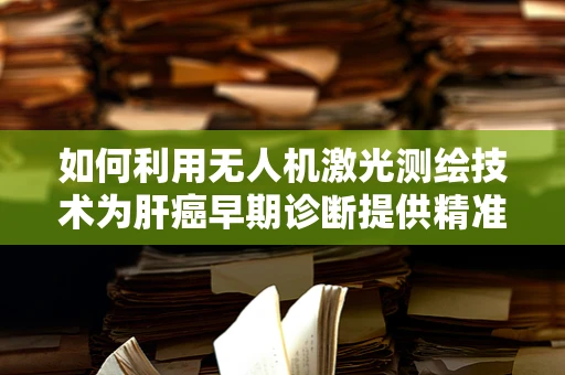 如何利用无人机激光测绘技术为肝癌早期诊断提供精准数据？