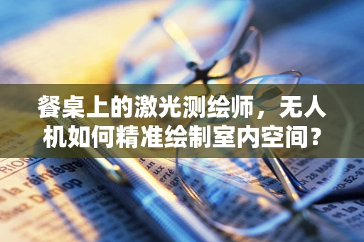 餐桌上的激光测绘师，无人机如何精准绘制室内空间？