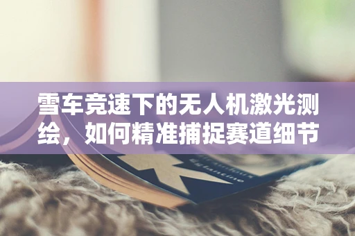 雪车竞速下的无人机激光测绘，如何精准捕捉赛道细节？