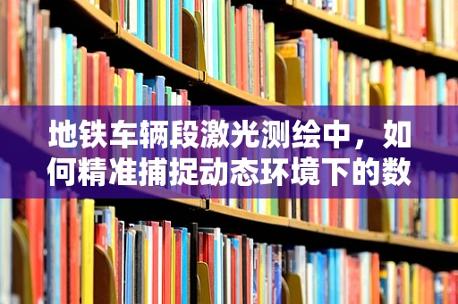 地铁车辆段激光测绘中，如何精准捕捉动态环境下的数据？