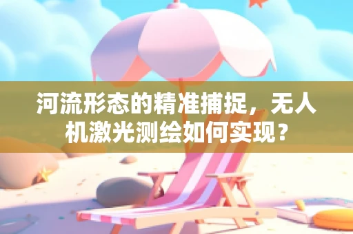 河流形态的精准捕捉，无人机激光测绘如何实现？