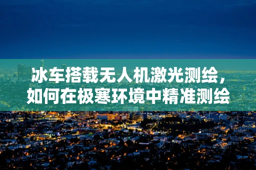 冰车搭载无人机激光测绘，如何在极寒环境中精准测绘？
