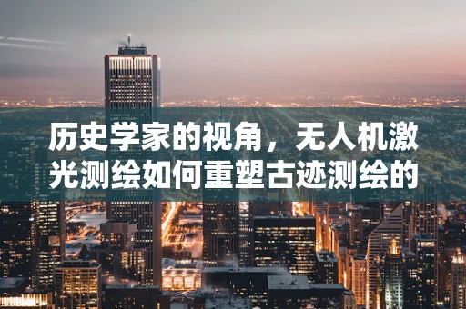 历史学家的视角，无人机激光测绘如何重塑古迹测绘的未来？