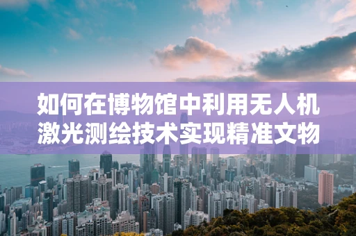 如何在博物馆中利用无人机激光测绘技术实现精准文物测绘？