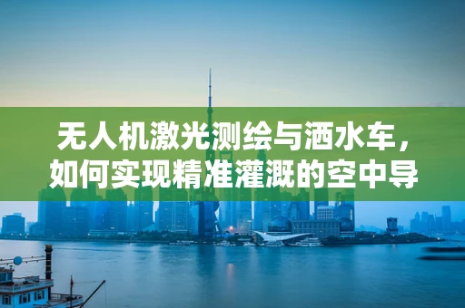 无人机激光测绘与洒水车，如何实现精准灌溉的空中导航？