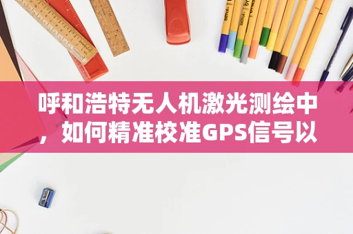 呼和浩特无人机激光测绘中，如何精准校准GPS信号以提升测绘精度？