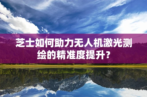 芝士如何助力无人机激光测绘的精准度提升？