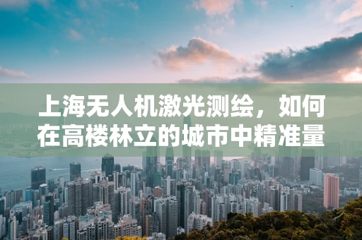 上海无人机激光测绘，如何在高楼林立的城市中精准量体裁衣？