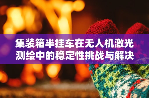 集装箱半挂车在无人机激光测绘中的稳定性挑战与解决方案