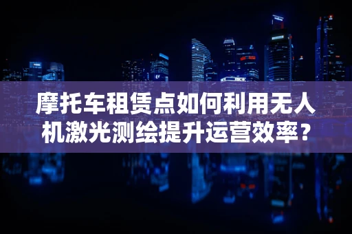 摩托车租赁点如何利用无人机激光测绘提升运营效率？