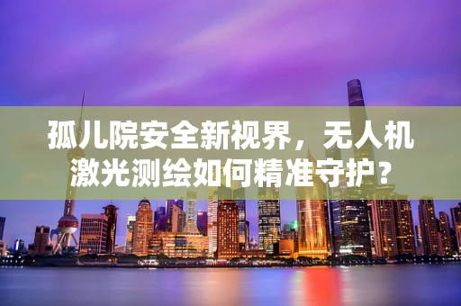 孤儿院安全新视界，无人机激光测绘如何精准守护？