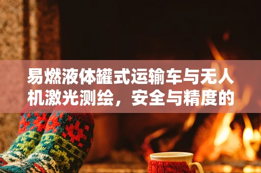 易燃液体罐式运输车与无人机激光测绘，安全与精度的双重挑战？