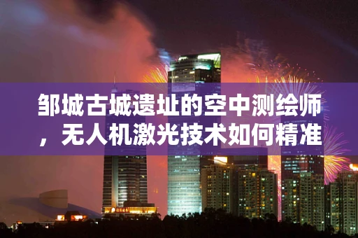 邹城古城遗址的空中测绘师，无人机激光技术如何精准复原历史风貌？