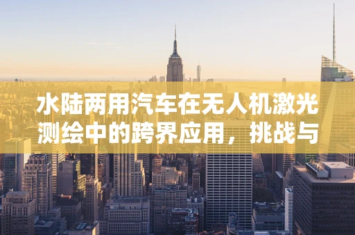 水陆两用汽车在无人机激光测绘中的跨界应用，挑战与机遇并存？