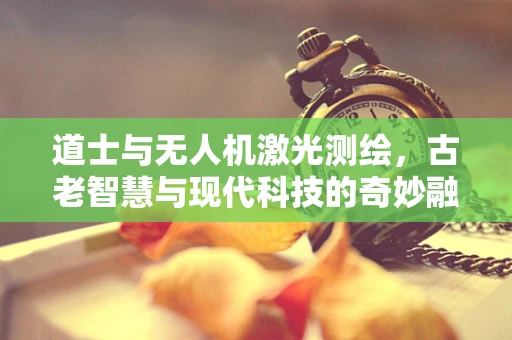 道士与无人机激光测绘，古老智慧与现代科技的奇妙融合？
