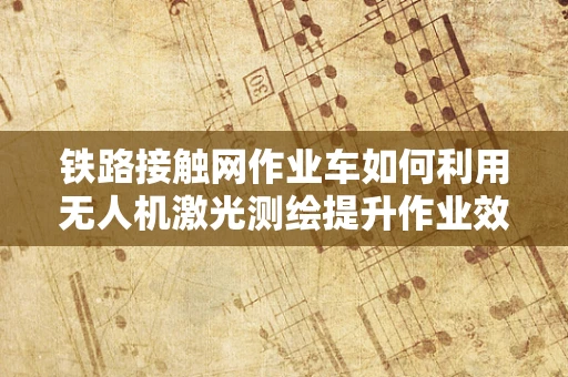 铁路接触网作业车如何利用无人机激光测绘提升作业效率？
