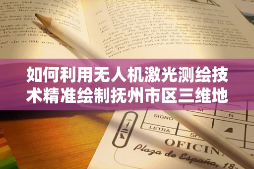 如何利用无人机激光测绘技术精准绘制抚州市区三维地图？