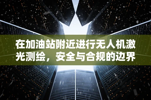 在加油站附近进行无人机激光测绘，安全与合规的边界何在？