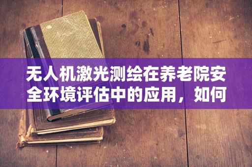 无人机激光测绘在养老院安全环境评估中的应用，如何精准丈量每一寸空间？