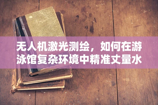 无人机激光测绘，如何在游泳馆复杂环境中精准丈量水面？