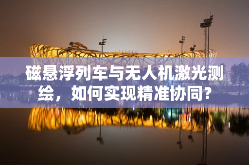 磁悬浮列车与无人机激光测绘，如何实现精准协同？