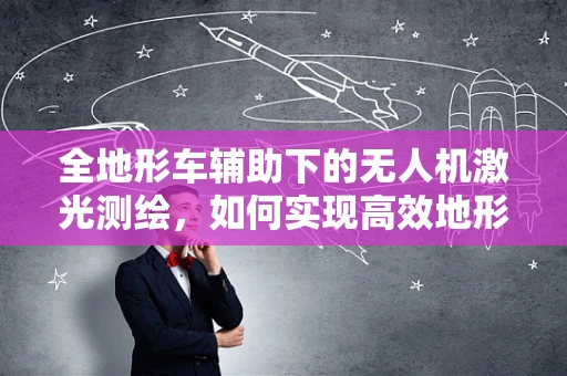 全地形车辅助下的无人机激光测绘，如何实现高效地形勘探？