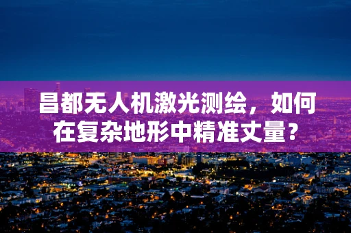 昌都无人机激光测绘，如何在复杂地形中精准丈量？