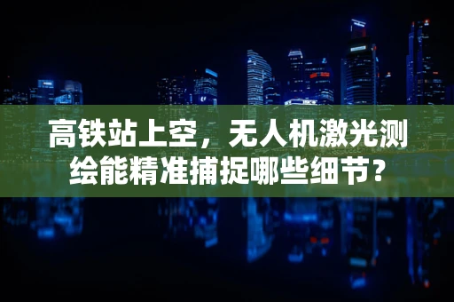 高铁站上空，无人机激光测绘能精准捕捉哪些细节？