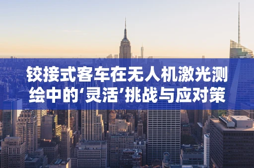 铰接式客车在无人机激光测绘中的‘灵活’挑战与应对策略
