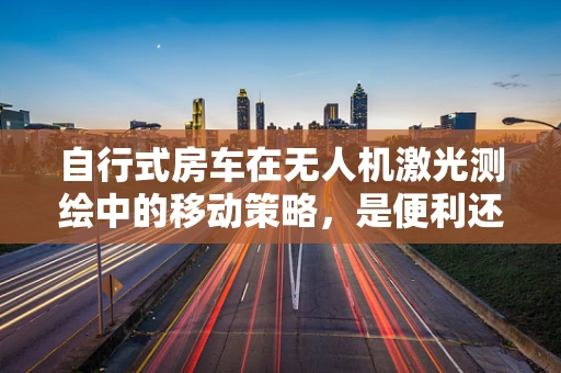 自行式房车在无人机激光测绘中的移动策略，是便利还是挑战？