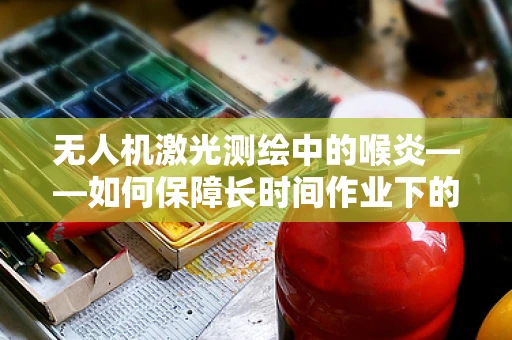 无人机激光测绘中的喉炎——如何保障长时间作业下的设备健康？