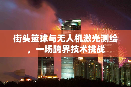 街头篮球与无人机激光测绘，一场跨界技术挑战