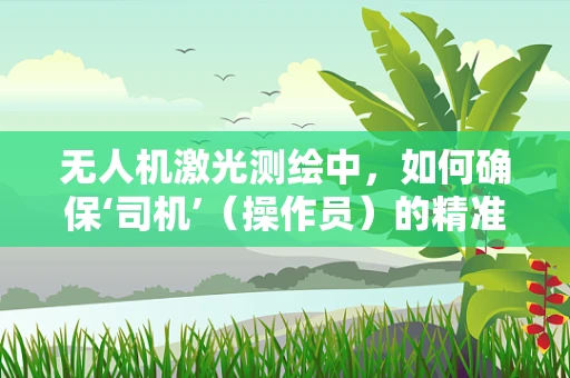 无人机激光测绘中，如何确保‘司机’（操作员）的精准操控与安全？