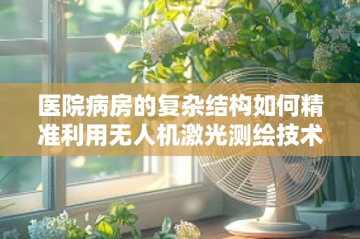 医院病房的复杂结构如何精准利用无人机激光测绘技术进行三维建模？