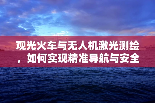观光火车与无人机激光测绘，如何实现精准导航与安全监控？