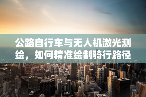 公路自行车与无人机激光测绘，如何精准绘制骑行路径？