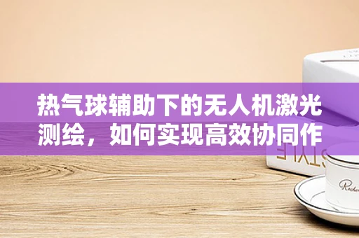 热气球辅助下的无人机激光测绘，如何实现高效协同作业？