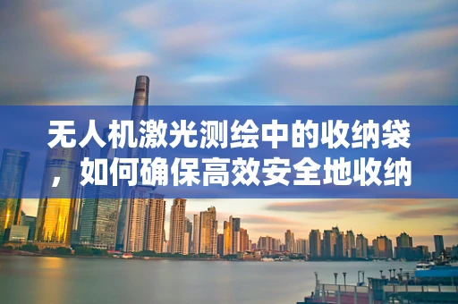 无人机激光测绘中的收纳袋，如何确保高效安全地收纳？